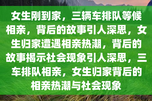 女生刚到家，三辆车排队等候相亲，背后的故事引人深思，女生归家遭遇相亲热潮，背后的故事揭示社会现象引人深思，三车排队相亲，女生归家背后的相亲热潮与社会现象