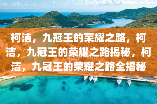 柯洁，九冠王的荣耀之路，柯洁，九冠王的荣耀之路揭秘，柯洁，九冠王的荣耀之路全揭秘