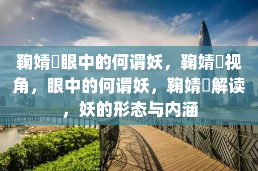 鞠婧祎眼中的何谓妖，鞠婧祎视角，眼中的何谓妖，鞠婧祎解读，妖的形态与内涵