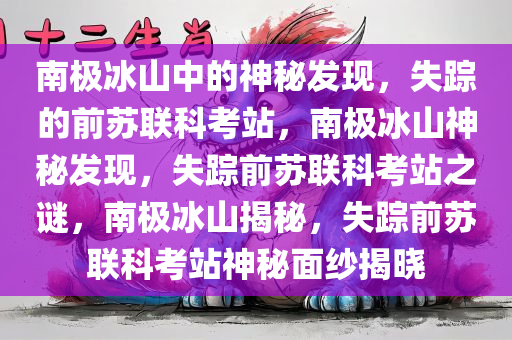 南极冰山中的神秘发现，失踪的前苏联科考站，南极冰山神秘发现，失踪前苏联科考站之谜，南极冰山揭秘，失踪前苏联科考站神秘面纱揭晓
