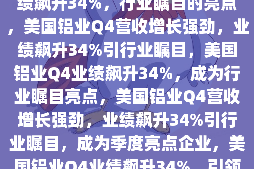 美国铝业Q4营收增长强劲，业绩飙升34%，行业瞩目的亮点，美国铝业Q4营收增长强劲，业绩飙升34%引行业瞩目，美国铝业Q4业绩飙升34%，成为行业瞩目亮点，美国铝业Q4营收增长强劲，业绩飙升34%引行业瞩目，成为季度亮点企业，美国铝业Q4业绩飙升34%，引领行业瞩目亮点