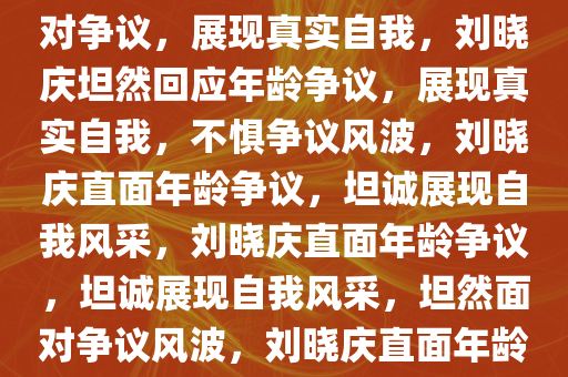 刘晓庆回应年龄造假，坦然面对争议，展现真实自我，刘晓庆坦然回应年龄争议，展现真实自我，不惧争议风波，刘晓庆直面年龄争议，坦诚展现自我风采，刘晓庆直面年龄争议，坦诚展现自我风采，坦然面对争议风波，刘晓庆直面年龄争议，坦诚展现真实风采