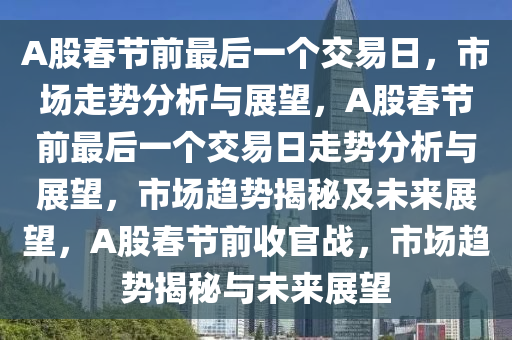A股春节前最后一个交易日，市场走势分析与展望，A股春节前最后一个交易日走势分析与展望，市场趋势揭秘及未来展望，A股春节前收官战，市场趋势揭秘与未来展望