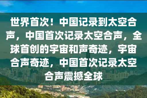世界首次！中国记录到太空合声，中国首次记录太空合声，全球首创的宇宙和声奇迹，宇宙合声奇迹，中国首次记录太空合声震撼全球