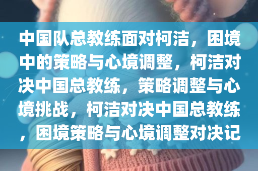 中国队总教练面对柯洁，困境中的策略与心境调整，柯洁对决中国总教练，策略调整与心境挑战，柯洁对决中国总教练，困境策略与心境调整对决记