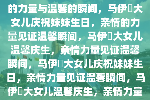 马伊琍大女儿为妹妹庆生，亲情的力量与温馨的瞬间，马伊琍大女儿庆祝妹妹生日，亲情的力量见证温馨瞬间，马伊琍大女儿温馨庆生，亲情力量见证温馨瞬间，马伊琍大女儿庆祝妹妹生日，亲情力量见证温馨瞬间，马伊琍大女儿温馨庆生，亲情力量见证温馨瞬间