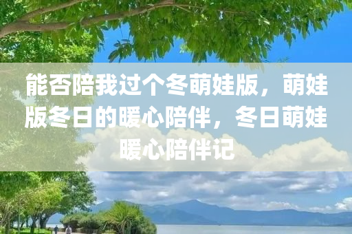 能否陪我过个冬萌娃版，萌娃版冬日的暖心陪伴，冬日萌娃暖心陪伴记