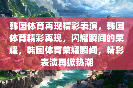 韩国体育再现精彩表演，韩国体育精彩再现，闪耀瞬间的荣耀，韩国体育荣耀瞬间，精彩表演再掀热潮