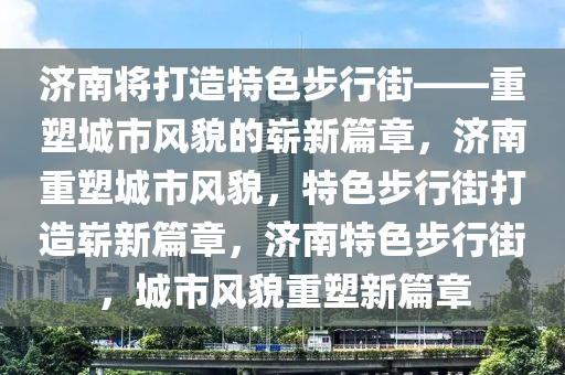 济南将打造特色步行街——重塑城市风貌的崭新篇章，济南重塑城市风貌，特色步行街打造崭新篇章，济南特色步行街，城市风貌重塑新篇章
