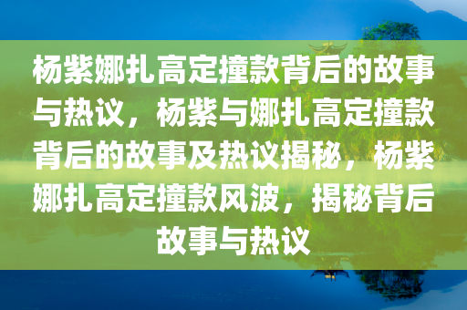 杨紫娜扎高定撞款背后的故事与热议，杨紫与娜扎高定撞款背后的故事及热议揭秘，杨紫娜扎高定撞款风波，揭秘背后故事与热议
