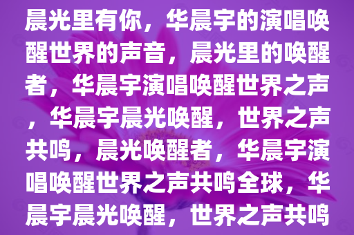 晨光里有你，华晨宇的演唱唤醒世界的声音，晨光里的唤醒者，华晨宇演唱唤醒世界之声，华晨宇晨光唤醒，世界之声共鸣，晨光唤醒者，华晨宇演唱唤醒世界之声共鸣全球，华晨宇晨光唤醒，世界之声共鸣