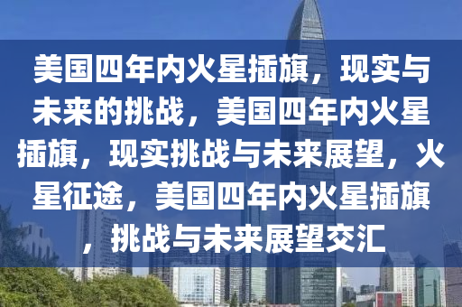 美国四年内火星插旗，现实与未来的挑战，美国四年内火星插旗，现实挑战与未来展望，火星征途，美国四年内火星插旗，挑战与未来展望交汇