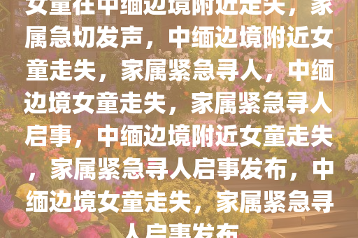 女童在中缅边境附近走失，家属急切发声，中缅边境附近女童走失，家属紧急寻人，中缅边境女童走失，家属紧急寻人启事，中缅边境附近女童走失，家属紧急寻人启事发布，中缅边境女童走失，家属紧急寻人启事发布