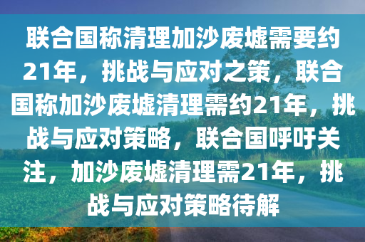 联合国称清理加沙废墟需要约21年，挑战与应对之策，联合国称加沙废墟清理需约21年，挑战与应对策略，联合国呼吁关注，加沙废墟清理需21年，挑战与应对策略待解