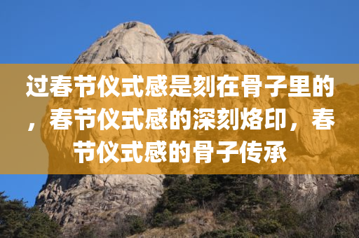 过春节仪式感是刻在骨子里的，春节仪式感的深刻烙印，春节仪式感的骨子传承
