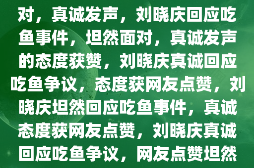 刘晓庆回应吃鱼事件，坦然面对，真诚发声，刘晓庆回应吃鱼事件，坦然面对，真诚发声的态度获赞，刘晓庆真诚回应吃鱼争议，态度获网友点赞，刘晓庆坦然回应吃鱼事件，真诚态度获网友点赞，刘晓庆真诚回应吃鱼争议，网友点赞坦然态度