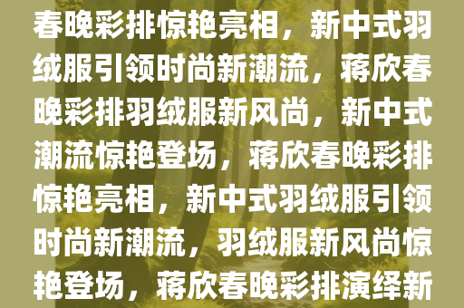 蒋欣春晚彩排惊艳亮相，新中式羽绒服引领时尚风潮，蒋欣春晚彩排惊艳亮相，新中式羽绒服引领时尚新潮流，蒋欣春晚彩排羽绒服新风尚，新中式潮流惊艳登场，蒋欣春晚彩排惊艳亮相，新中式羽绒服引领时尚新潮流，羽绒服新风尚惊艳登场，蒋欣春晚彩排演绎新中式羽绒服风尚，惊艳亮相引时尚潮流今晚必出三肖2025_2025新澳门精准免费提供·精确判断