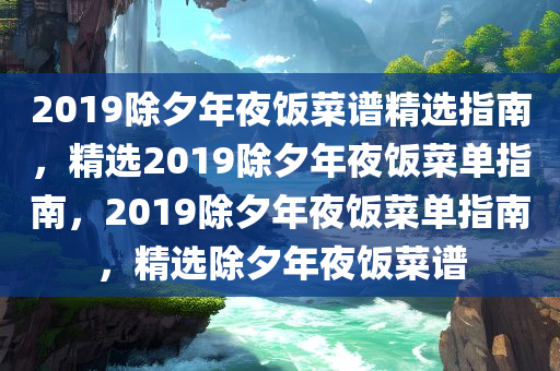 2019除夕年夜饭菜谱精选指南，精选2019除夕年夜饭菜单指南，2019除夕年夜饭菜单指南，精选除夕年夜饭菜谱