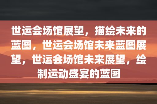 世运会场馆展望，描绘未来的蓝图，世运会场馆未来蓝图展望，世运会场馆未来展望，绘制运动盛宴的蓝图