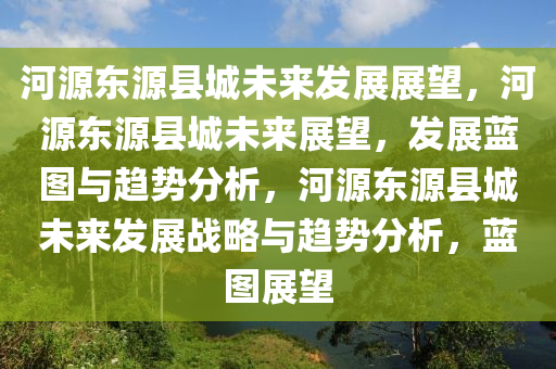 河源东源县城未来发展展望，河源东源县城未来展望，发展蓝图与趋势分析，河源东源县城未来发展战略与趋势分析，蓝图展望