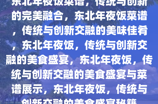 东北年夜饭菜谱，传统与创新的完美融合，东北年夜饭菜谱，传统与创新交融的美味佳肴，东北年夜饭，传统与创新交融的美食盛宴，东北年夜饭，传统与创新交融的美食盛宴与菜谱展示，东北年夜饭，传统与创新交融的美食盛宴秘籍