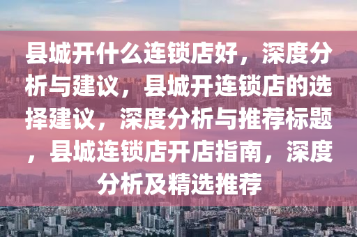县城开什么连锁店好，深度分析与建议，县城开连锁店的选择建议，深度分析与推荐标题，县城连锁店开店指南，深度分析及精选推荐