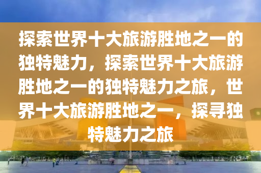 探索世界十大旅游胜地之一的独特魅力，探索世界十大旅游胜地之一的独特魅力之旅，世界十大旅游胜地之一，探寻独特魅力之旅