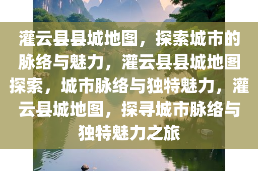 灌云县县城地图，探索城市的脉络与魅力，灌云县县城地图探索，城市脉络与独特魅力，灌云县城地图，探寻城市脉络与独特魅力之旅