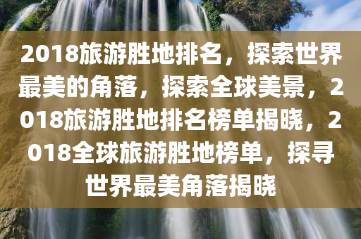 2018旅游胜地排名，探索世界最美的角落，探索全球美景，2018旅游胜地排名榜单揭晓，2018全球旅游胜地榜单，探寻世界最美角落揭晓