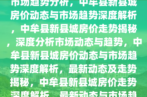 中牟县新县城最新房价动态及市场趋势分析，中牟县新县城房价动态与市场趋势深度解析，中牟县新县城房价走势揭秘，深度分析市场动态与趋势，中牟县新县城房价动态与市场趋势深度解析，最新动态及走势揭秘，中牟县新县城房价走势深度解析，最新动态与市场趋势揭秘