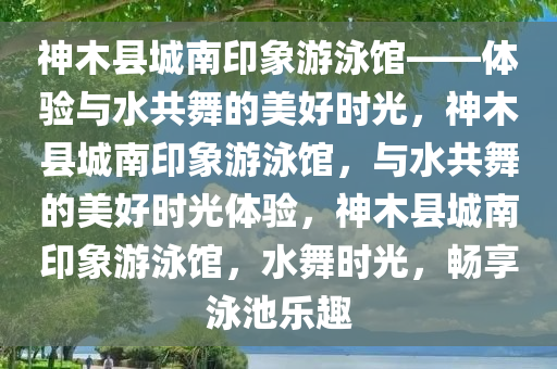 神木县城南印象游泳馆——体验与水共舞的美好时光，神木县城南印象游泳馆，与水共舞的美好时光体验，神木县城南印象游泳馆，水舞时光，畅享泳池乐趣