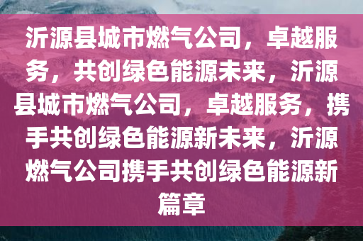 沂源县城市燃气公司，卓越服务，共创绿色能源未来，沂源县城市燃气公司，卓越服务，携手共创绿色能源新未来，沂源燃气公司携手共创绿色能源新篇章
