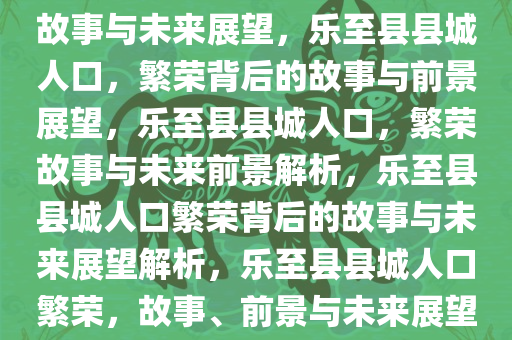 乐至县县城人口，繁荣背后的故事与未来展望，乐至县县城人口，繁荣背后的故事与前景展望，乐至县县城人口，繁荣故事与未来前景解析，乐至县县城人口繁荣背后的故事与未来展望解析，乐至县县城人口繁荣，故事、前景与未来展望解析