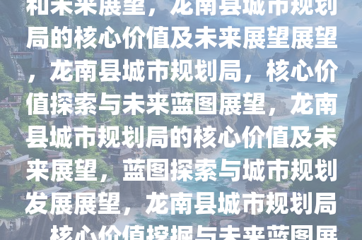 龙南县城市规划局的核心价值和未来展望，龙南县城市规划局的核心价值及未来展望展望，龙南县城市规划局，核心价值探索与未来蓝图展望，龙南县城市规划局的核心价值及未来展望，蓝图探索与城市规划发展展望，龙南县城市规划局，核心价值挖掘与未来蓝图展望