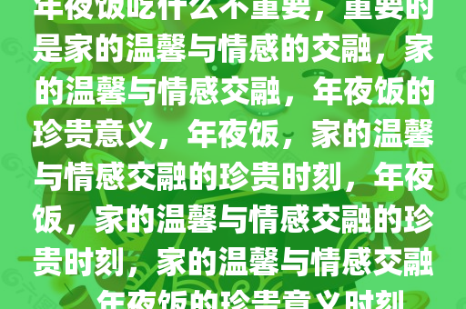 年夜饭吃什么不重要，重要的是家的温馨与情感的交融，家的温馨与情感交融，年夜饭的珍贵意义，年夜饭，家的温馨与情感交融的珍贵时刻，年夜饭，家的温馨与情感交融的珍贵时刻，家的温馨与情感交融，年夜饭的珍贵意义时刻