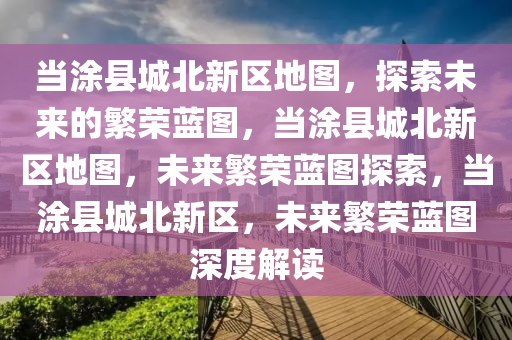 当涂县城北新区地图，探索未来的繁荣蓝图，当涂县城北新区地图，未来繁荣蓝图探索，当涂县城北新区，未来繁荣蓝图深度解读
