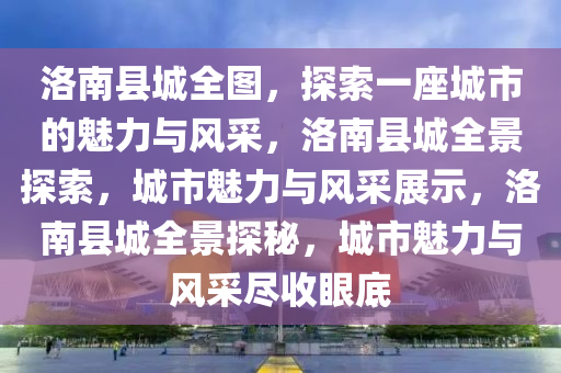 洛南县城全图，探索一座城市的魅力与风采，洛南县城全景探索，城市魅力与风采展示，洛南县城全景探秘，城市魅力与风采尽收眼底