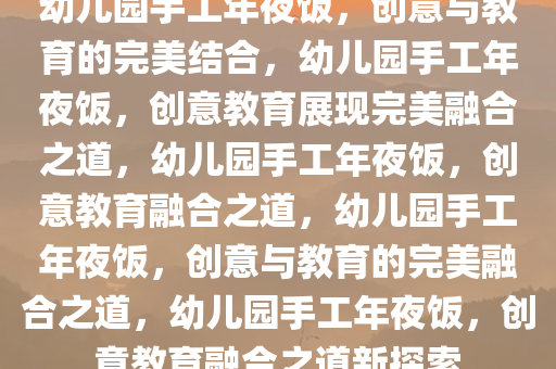 幼儿园手工年夜饭，创意与教育的完美结合，幼儿园手工年夜饭，创意教育展现完美融合之道，幼儿园手工年夜饭，创意教育融合之道，幼儿园手工年夜饭，创意与教育的完美融合之道，幼儿园手工年夜饭，创意教育融合之道新探索