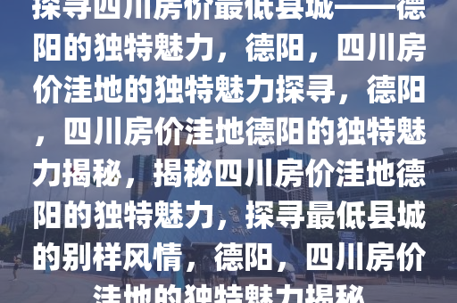 探寻四川房价最低县城——德阳的独特魅力，德阳，四川房价洼地的独特魅力探寻，德阳，四川房价洼地德阳的独特魅力揭秘，揭秘四川房价洼地德阳的独特魅力，探寻最低县城的别样风情，德阳，四川房价洼地的独特魅力揭秘