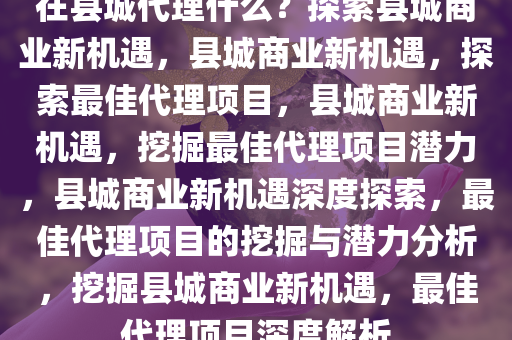 在县城代理什么？探索县城商业新机遇，县城商业新机遇，探索最佳代理项目，县城商业新机遇，挖掘最佳代理项目潜力，县城商业新机遇深度探索，最佳代理项目的挖掘与潜力分析，挖掘县城商业新机遇，最佳代理项目深度解析