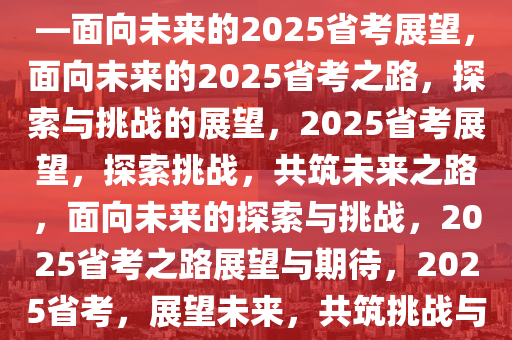 关于省考之路，探索与期待——面向未来的2025省考展望，面向未来的2025省考之路，探索与挑战的展望，2025省考展望，探索挑战，共筑未来之路，面向未来的探索与挑战，2025省考之路展望与期待，2025省考，展望未来，共筑挑战与机遇之路