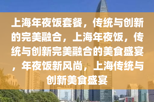 上海年夜饭套餐，传统与创新的完美融合，上海年夜饭，传统与创新完美融合的美食盛宴，年夜饭新风尚，上海传统与创新美食盛宴