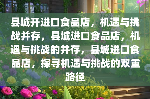 县城开进口食品店，机遇与挑战并存，县城进口食品店，机遇与挑战的并存，县城进口食品店，探寻机遇与挑战的双重路径