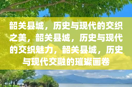 韶关县城，历史与现代的交织之美，韶关县城，历史与现代的交织魅力，韶关县城，历史与现代交融的璀璨画卷