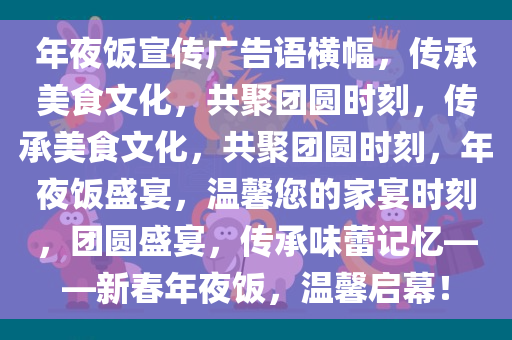 年夜饭宣传广告语横幅，传承美食文化，共聚团圆时刻，传承美食文化，共聚团圆时刻，年夜饭盛宴，温馨您的家宴时刻，团圆盛宴，传承味蕾记忆——新春年夜饭，温馨启幕！
