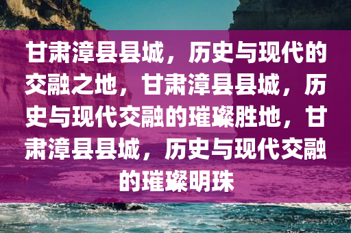 甘肃漳县县城，历史与现代的交融之地，甘肃漳县县城，历史与现代交融的璀璨胜地，甘肃漳县县城，历史与现代交融的璀璨明珠