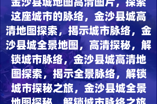 金沙县城地图高清图片，探索这座城市的脉络，金沙县城高清地图探索，揭示城市脉络，金沙县城全景地图，高清探秘，解锁城市脉络，金沙县城高清地图探索，揭示全景脉络，解锁城市探秘之旅，金沙县城全景地图探秘，解锁城市脉络之旅