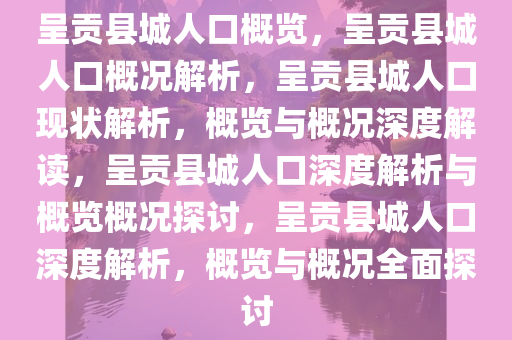 呈贡县城人口概览，呈贡县城人口概况解析，呈贡县城人口现状解析，概览与概况深度解读，呈贡县城人口深度解析与概览概况探讨，呈贡县城人口深度解析，概览与概况全面探讨