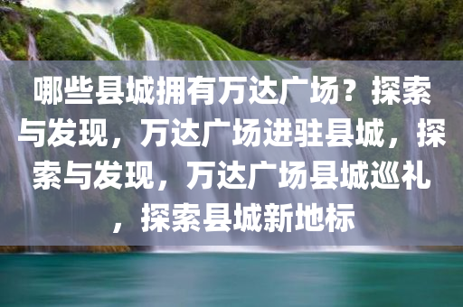 哪些县城拥有万达广场？探索与发现，万达广场进驻县城，探索与发现，万达广场县城巡礼，探索县城新地标