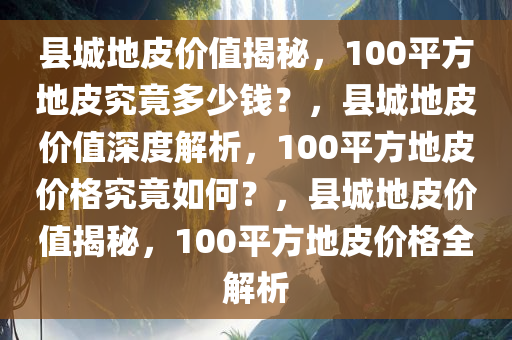 县城地皮价值揭秘，100平方地皮究竟多少钱？，县城地皮价值深度解析，100平方地皮价格究竟如何？，县城地皮价值揭秘，100平方地皮价格全解析